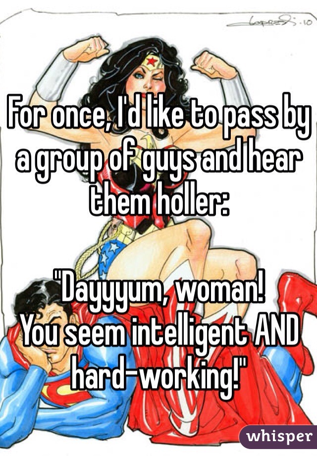 For once, I'd like to pass by a group of guys and hear them holler: 

"Dayyyum, woman! 
You seem intelligent AND hard-working!"