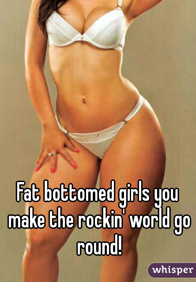 Fat bottomed girls you make the rockin' world go round!