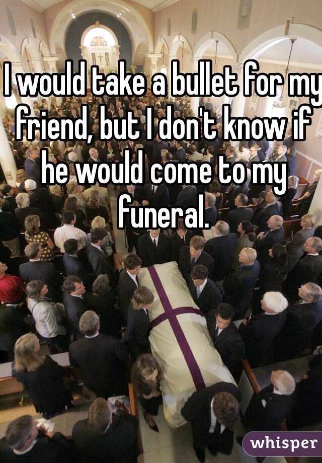 I would take a bullet for my friend, but I don't know if he would come to my funeral.