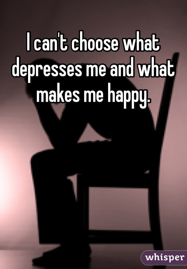 I can't choose what depresses me and what makes me happy. 