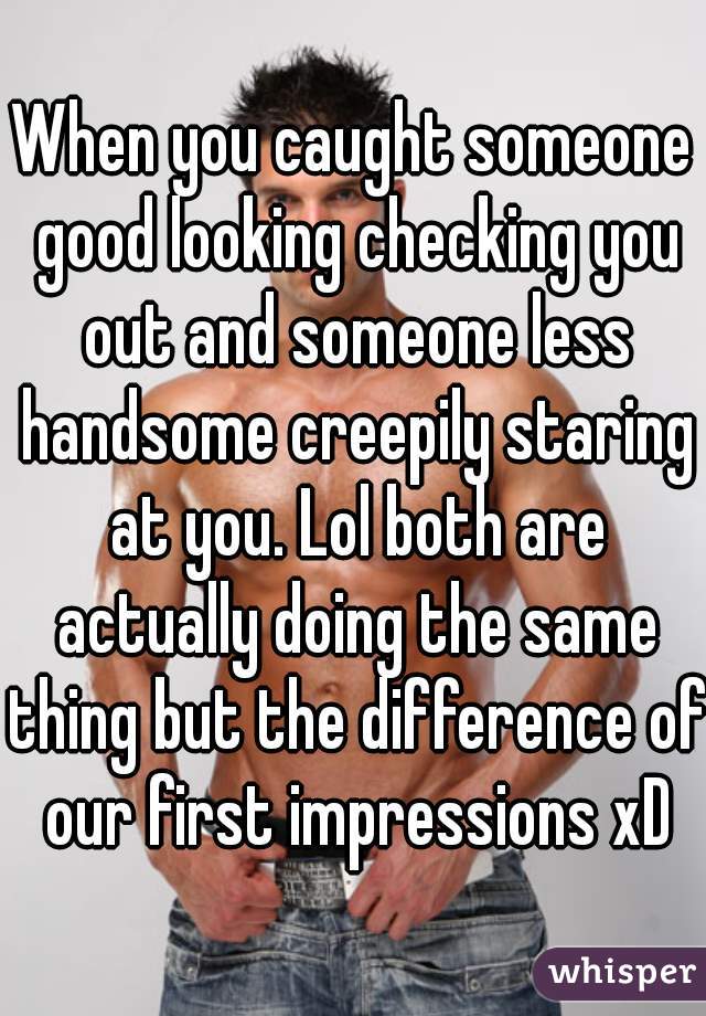 When you caught someone good looking checking you out and someone less handsome creepily staring at you. Lol both are actually doing the same thing but the difference of our first impressions xD