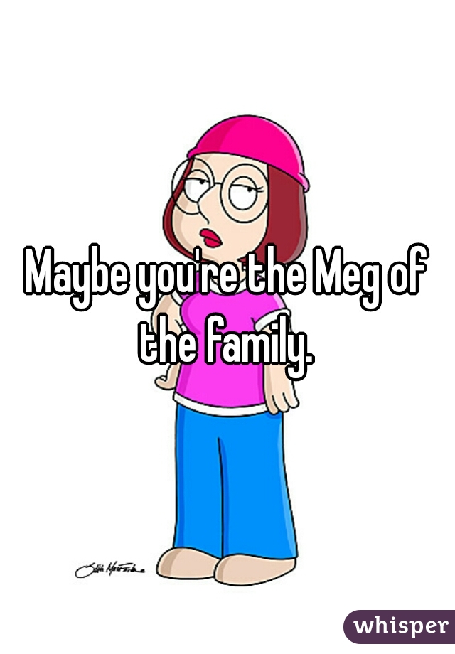 Maybe you're the Meg of the family. 