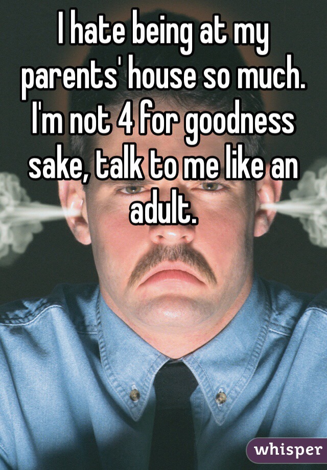 I hate being at my parents' house so much. 
I'm not 4 for goodness sake, talk to me like an adult. 