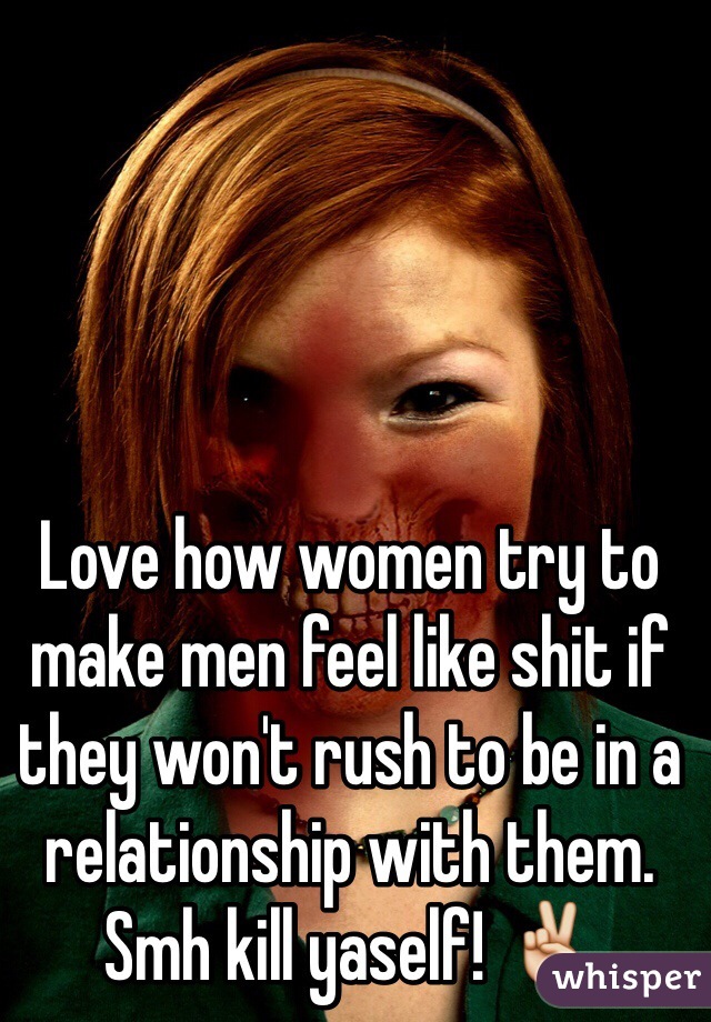 Love how women try to make men feel like shit if they won't rush to be in a relationship with them. Smh kill yaself! ✌️