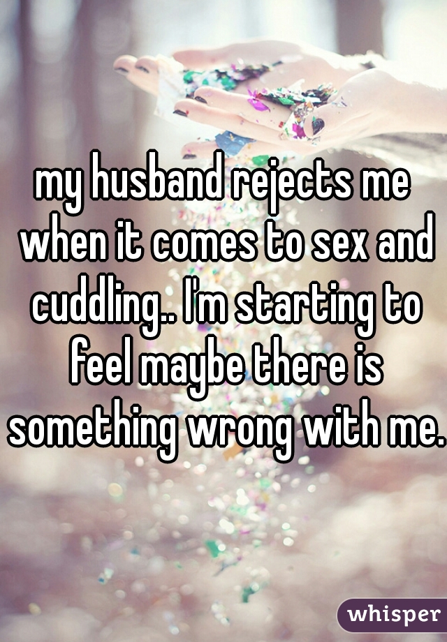my husband rejects me when it comes to sex and cuddling.. I'm starting to feel maybe there is something wrong with me. 