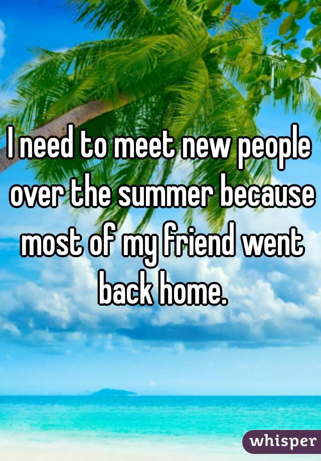 I need to meet new people over the summer because most of my friend went back home.