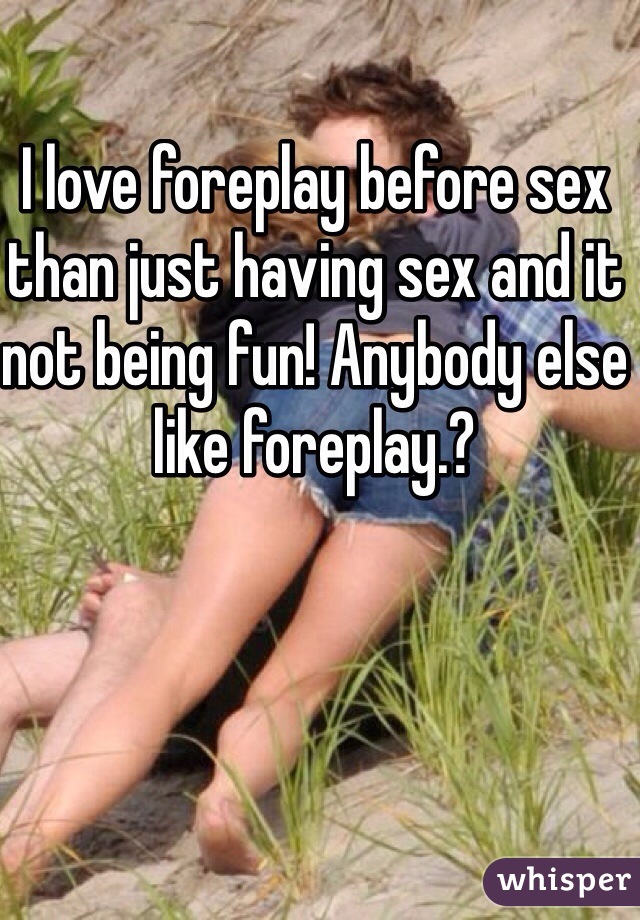 I love foreplay before sex than just having sex and it not being fun! Anybody else like foreplay.?
