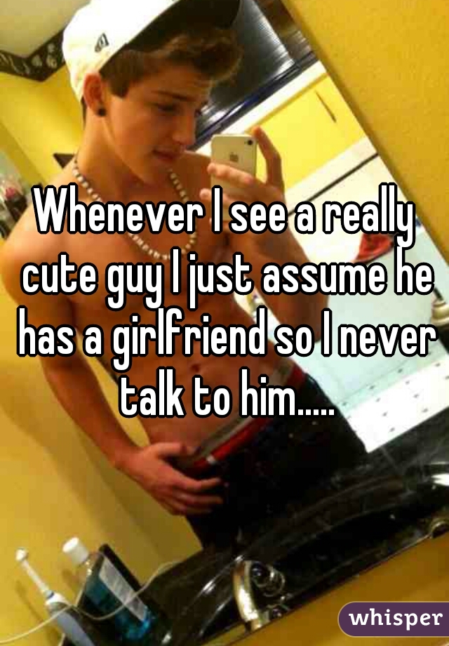 Whenever I see a really cute guy I just assume he has a girlfriend so I never talk to him.....