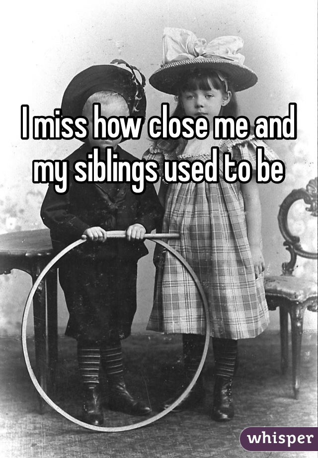 I miss how close me and my siblings used to be