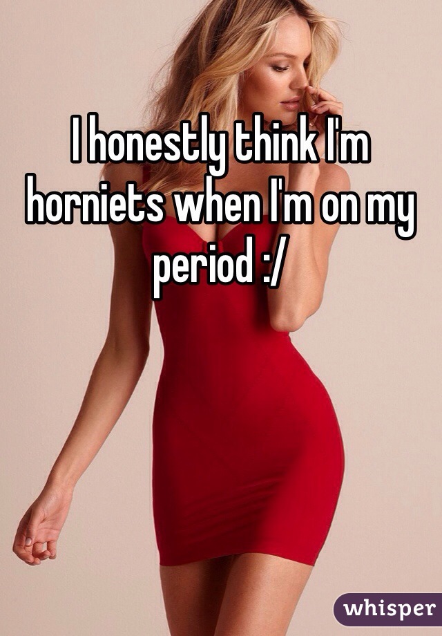 I honestly think I'm horniets when I'm on my period :/