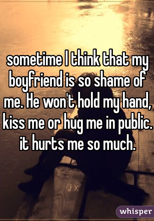 sometime I think that my boyfriend is so shame of me. He won't hold my hand, kiss me or hug me in public. it hurts me so much. 