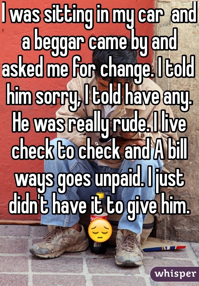 I was sitting in my car  and a beggar came by and asked me for change. I told him sorry, I told have any. He was really rude. I live check to check and A bill ways goes unpaid. I just didn't have it to give him. 😔