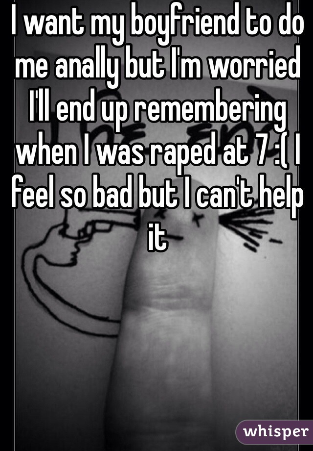 I want my boyfriend to do me anally but I'm worried I'll end up remembering when I was raped at 7 :( I feel so bad but I can't help it