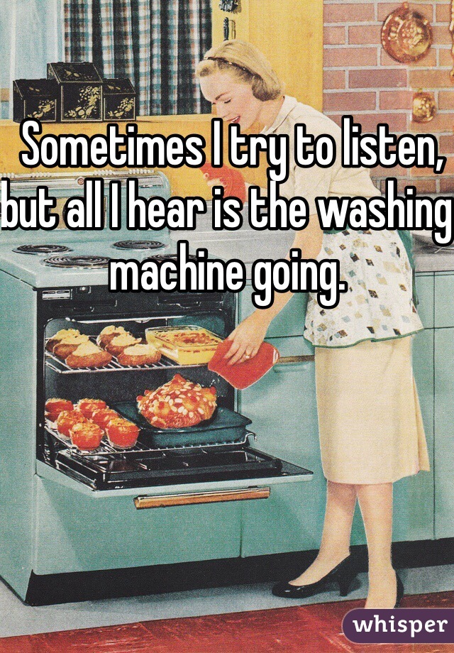  Sometimes I try to listen, but all I hear is the washing machine going.