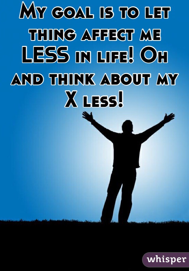 My goal is to let thing affect me LESS in life! Oh and think about my X less! 