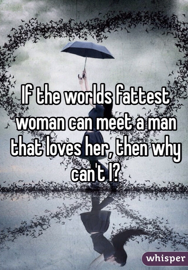 If the worlds fattest woman can meet a man that loves her, then why can't I? 