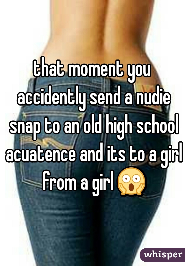 that moment you accidently send a nudie snap to an old high school acuatence and its to a girl from a girl 😱 