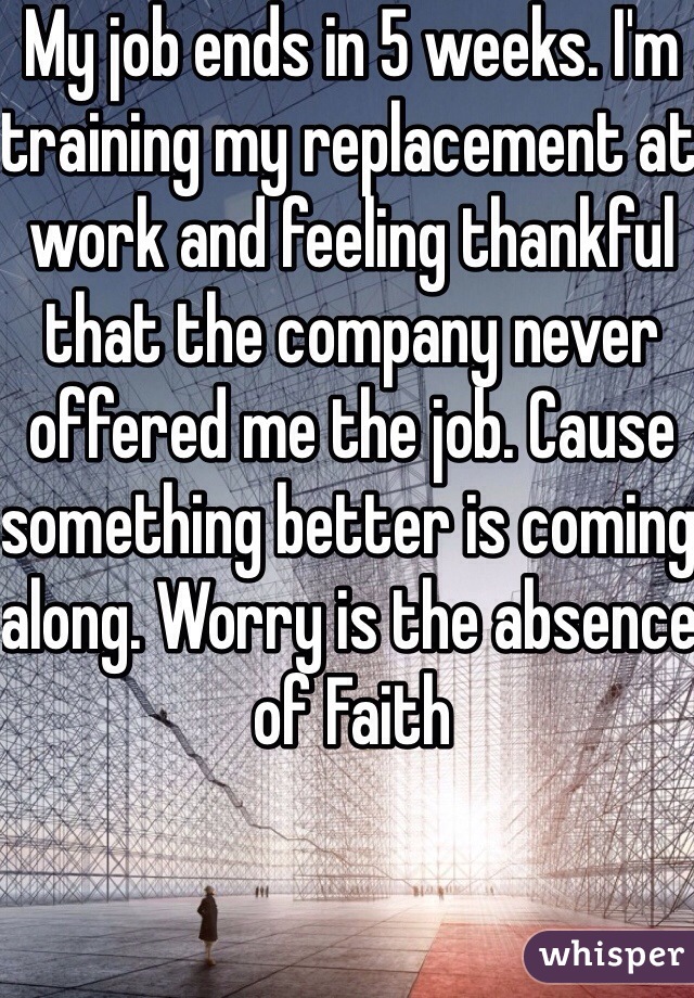 My job ends in 5 weeks. I'm training my replacement at work and feeling thankful that the company never offered me the job. Cause something better is coming along. Worry is the absence of Faith