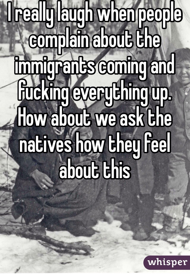 I really laugh when people complain about the immigrants coming and fucking everything up. How about we ask the natives how they feel about this
