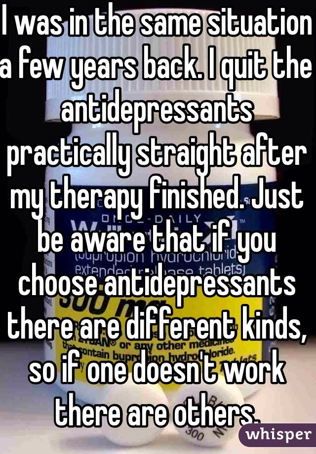I was in the same situation a few years back. I quit the antidepressants practically straight after my therapy finished. Just be aware that if you choose antidepressants there are different kinds, so if one doesn't work there are others.