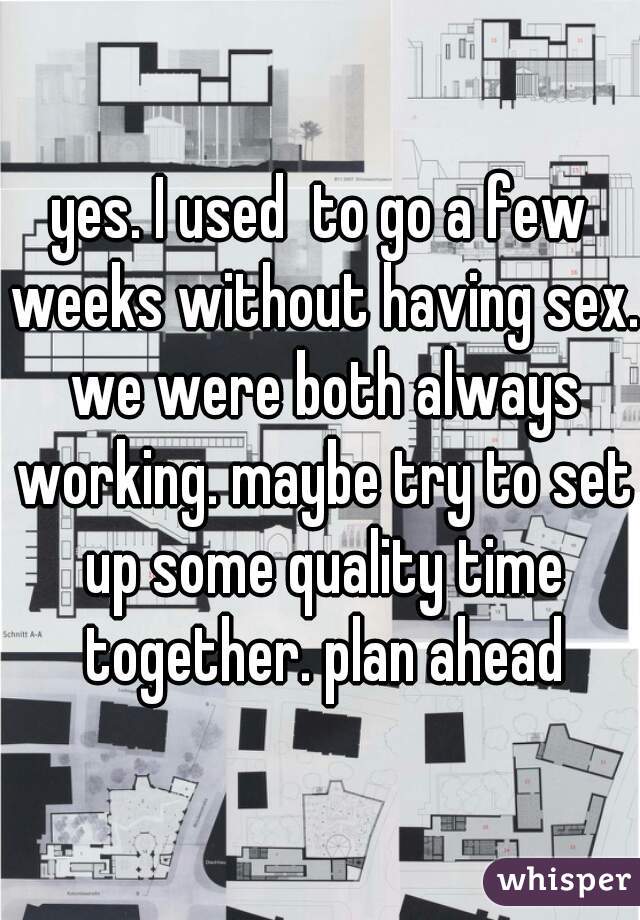 yes. I used  to go a few weeks without having sex. we were both always working. maybe try to set up some quality time together. plan ahead