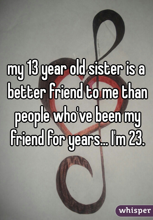 my 13 year old sister is a better friend to me than people who've been my friend for years... I'm 23.