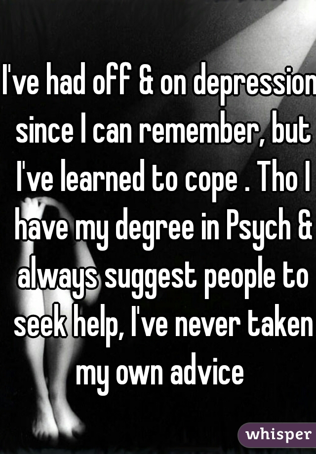 I've had off & on depression since I can remember, but I've learned to cope . Tho I have my degree in Psych & always suggest people to seek help, I've never taken my own advice 