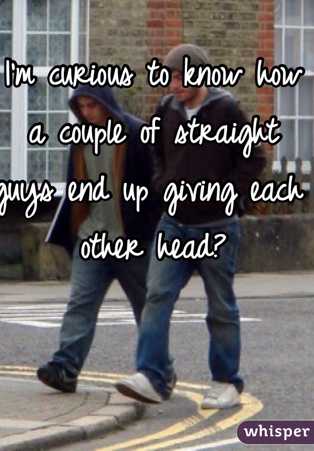 I'm curious to know how a couple of straight guys end up giving each other head? 
 