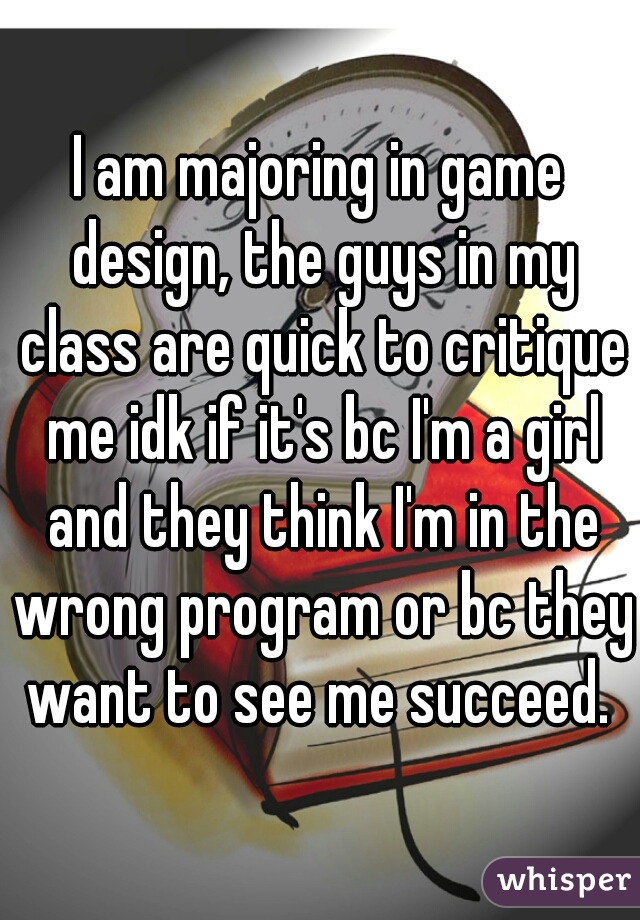 I am majoring in game design, the guys in my class are quick to critique me idk if it's bc I'm a girl and they think I'm in the wrong program or bc they want to see me succeed. 