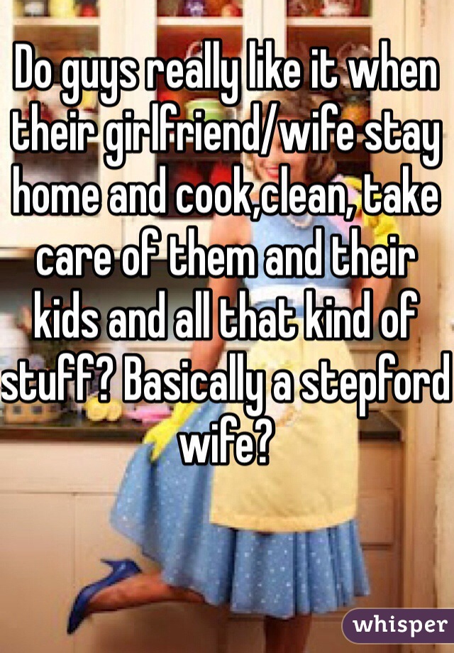 Do guys really like it when their girlfriend/wife stay home and cook,clean, take care of them and their kids and all that kind of stuff? Basically a stepford wife?