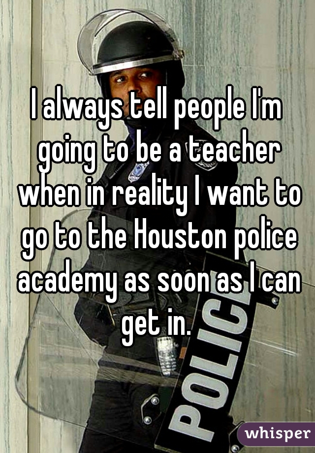 I always tell people I'm going to be a teacher when in reality I want to go to the Houston police academy as soon as I can get in. 
