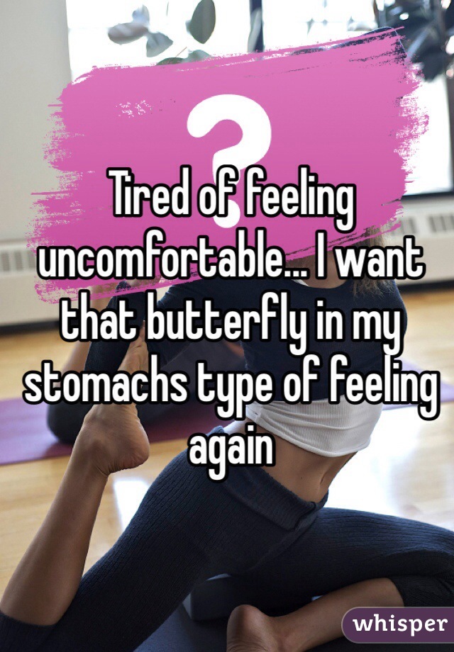 Tired of feeling uncomfortable... I want that butterfly in my stomachs type of feeling again