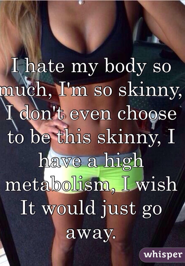 I hate my body so much, I'm so skinny, I don't even choose to be this skinny, I have a high metabolism, I wish It would just go away. 