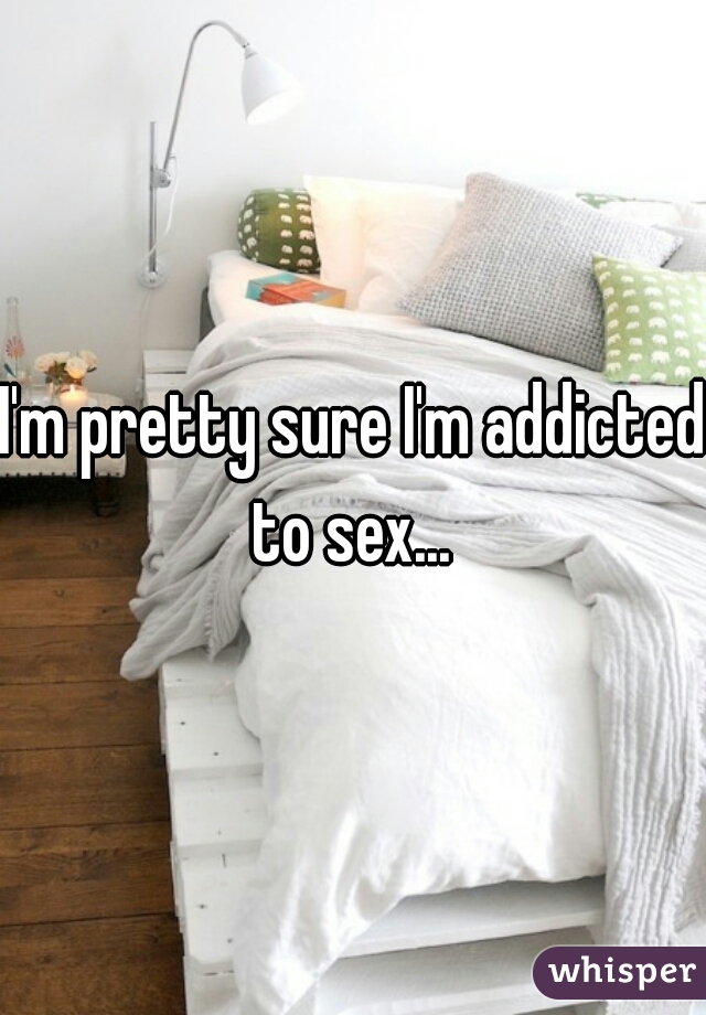 I'm pretty sure I'm addicted to sex... 