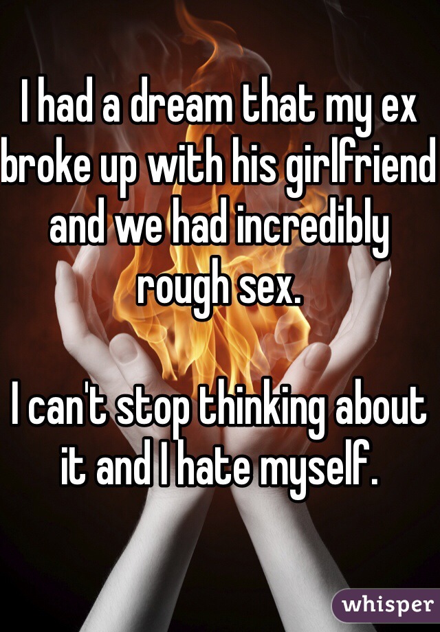 I had a dream that my ex broke up with his girlfriend and we had incredibly rough sex. 

I can't stop thinking about it and I hate myself. 