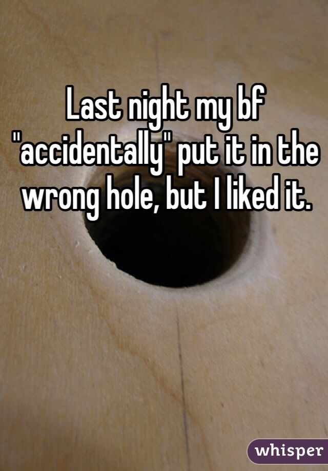 Last night my bf "accidentally" put it in the wrong hole, but I liked it.