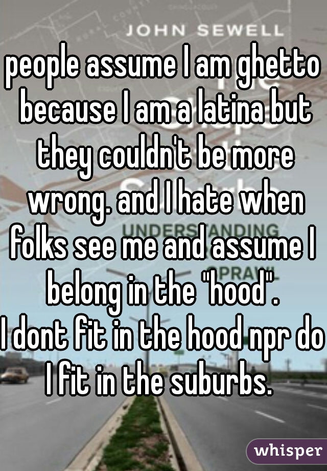 people assume I am ghetto because I am a latina but they couldn't be more wrong. and I hate when folks see me and assume I  belong in the "hood". 
I dont fit in the hood npr do I fit in the suburbs.  