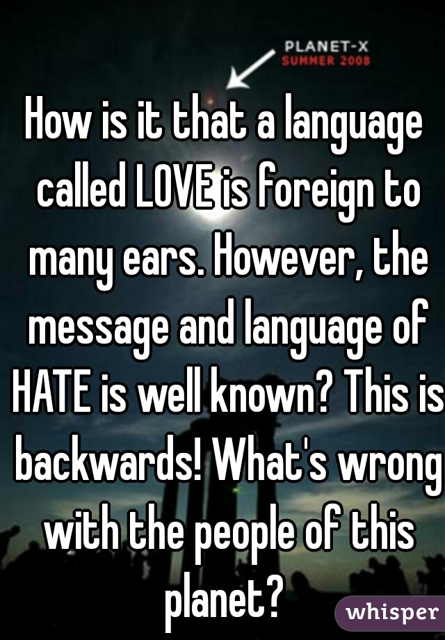 How is it that a language called LOVE is foreign to many ears. However, the message and language of HATE is well known? This is backwards! What's wrong with the people of this planet? 