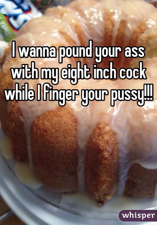 I wanna pound your ass with my eight inch cock while I finger your pussy!!!