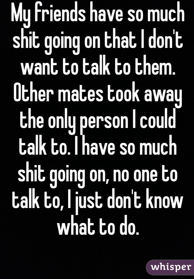 My friends have so much shit going on that I don't want to talk to them. Other mates took away the only person I could talk to. I have so much shit going on, no one to talk to, I just don't know what to do.