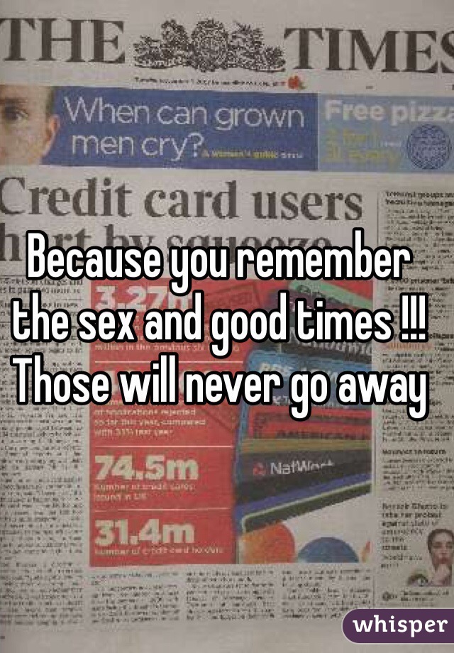 Because you remember the sex and good times !!! Those will never go away 