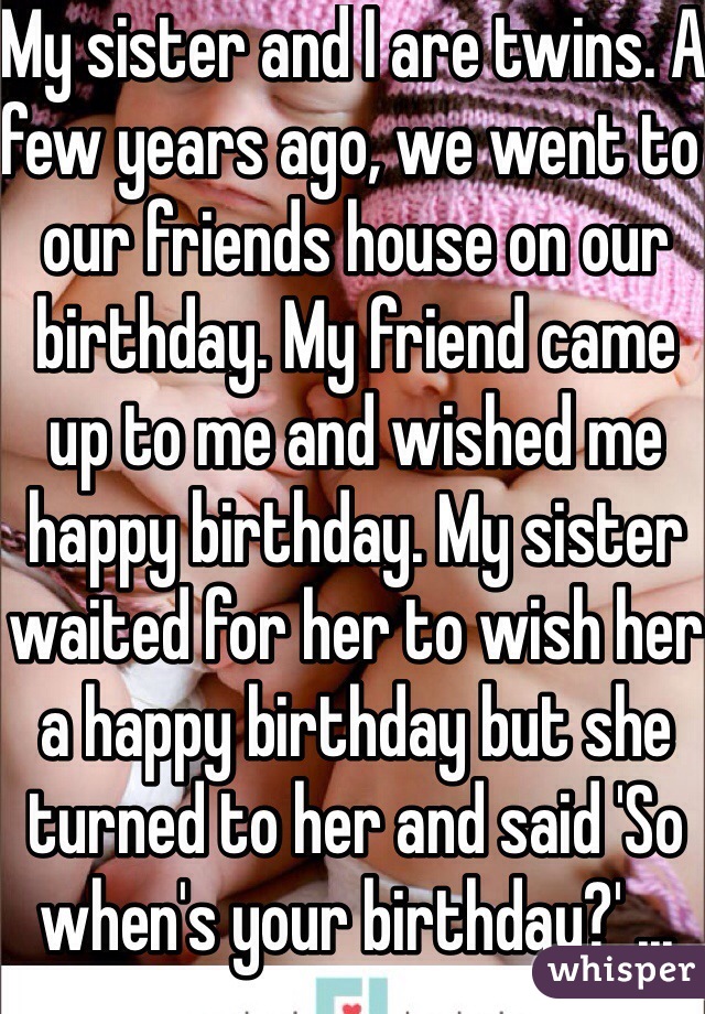 My sister and I are twins. A few years ago, we went to our friends house on our birthday. My friend came up to me and wished me happy birthday. My sister waited for her to wish her a happy birthday but she turned to her and said 'So when's your birthday?' ... OMG 