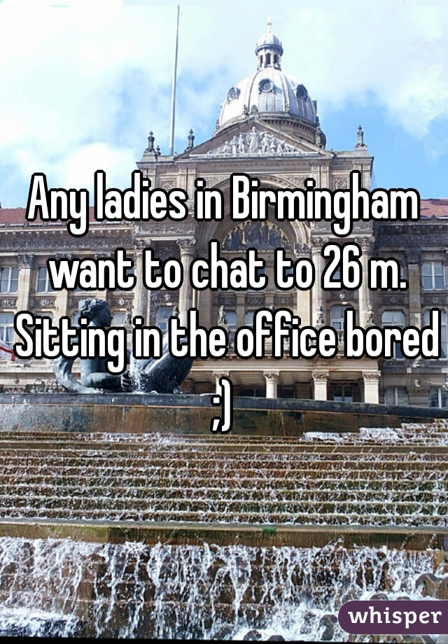 Any ladies in Birmingham want to chat to 26 m. Sitting in the office bored ;) 