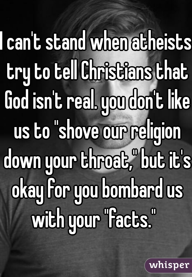 I can't stand when atheists try to tell Christians that God isn't real. you don't like us to "shove our religion down your throat," but it's okay for you bombard us with your "facts."  