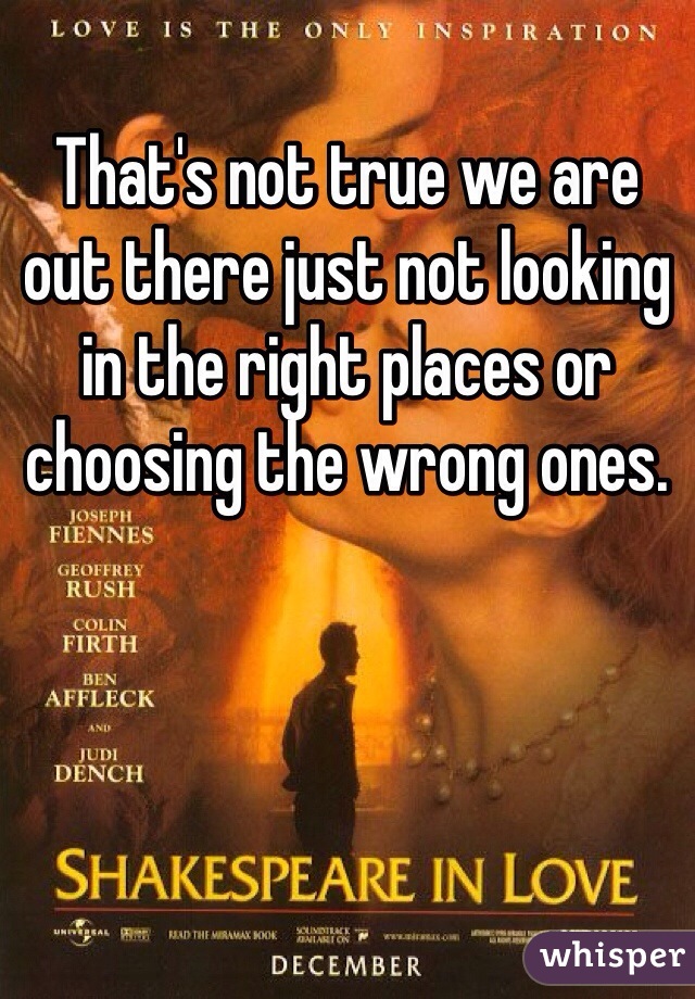 That's not true we are out there just not looking in the right places or choosing the wrong ones. 