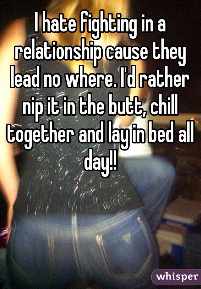 I hate fighting in a relationship cause they lead no where. I'd rather nip it in the butt, chill together and lay in bed all day!!