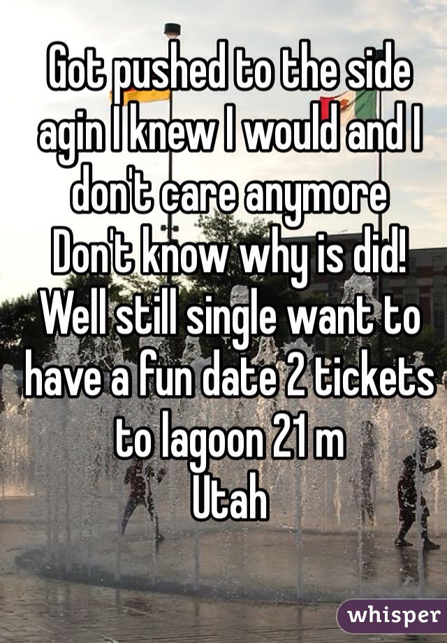Got pushed to the side agin I knew I would and I don't care anymore 
Don't know why is did!
Well still single want to have a fun date 2 tickets to lagoon 21 m 
Utah 
