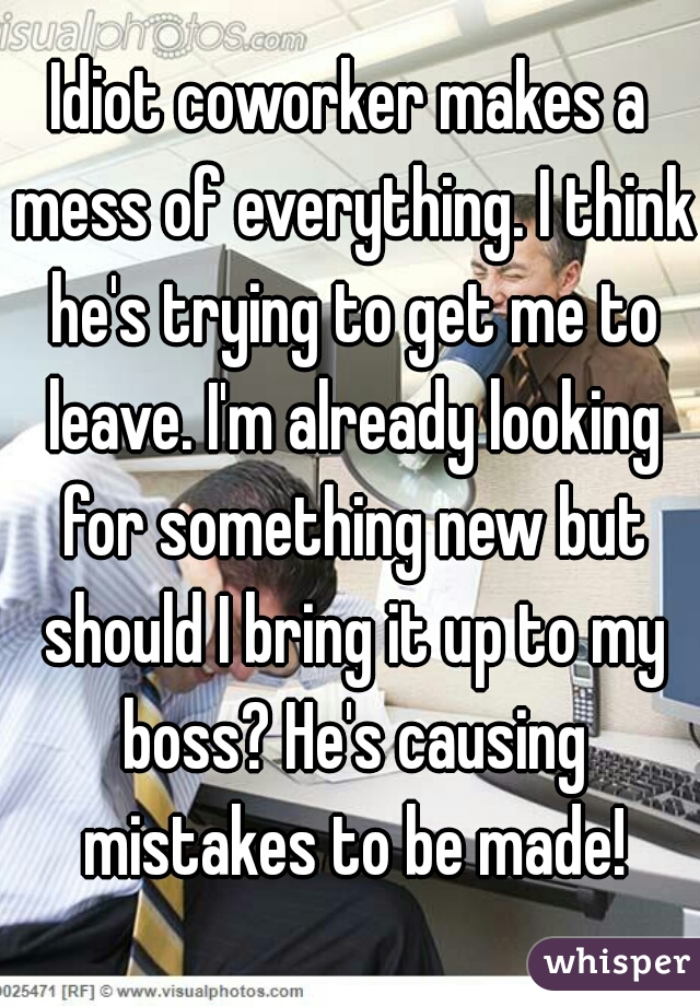 Idiot coworker makes a mess of everything. I think he's trying to get me to leave. I'm already looking for something new but should I bring it up to my boss? He's causing mistakes to be made!