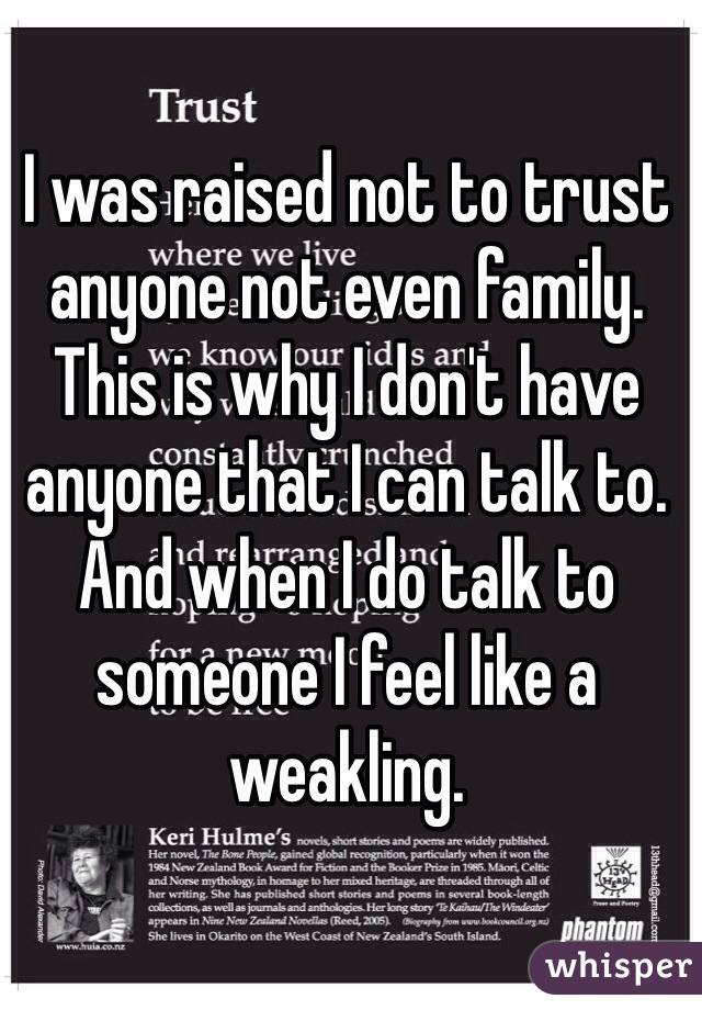 I was raised not to trust anyone not even family. This is why I don't have anyone that I can talk to. And when I do talk to someone I feel like a weakling.
