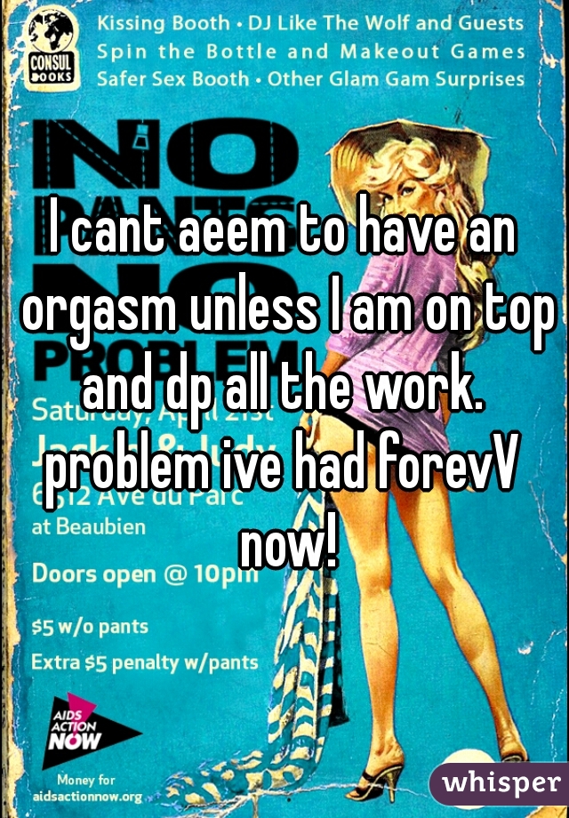 I cant aeem to have an orgasm unless I am on top and dp all the work. 
problem ive had forevV now!